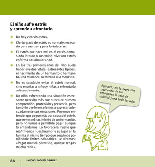 El niño sufre estrés
y aprende a afrontarlo
Z	 No hay vida sin estrés.
Z	 Cierto grado de estrés es normal y necesa-
   rio para avanzar y para fortalecerse.
Z	 El estrés que hace mal es el estrés dema-
   siado intenso o sostenido; vivir con estrés
   enferma a cualquier edad.
Z	 En los tres primeros años del niño suele
   haber eventos vitales estresantes típicos:
   el nacimiento de un hermanito o hermani-
   ta, una mudanza, la entrada a la escuelita.
Z	 No es saludable evitar el estrés normal,
   sino enseñar a niños y niñas a enfrentarlo     Ayudarlo
   adecuadamente.                                 adecuad en la expresión
                                                           a
                                                 emocion de sus
                                                          es le ser
Z	Un niño enfrentando una situación estre-       utilidad           á
                                                          para tod de
  sante necesita más que nunca de nuestra                           a la vida
                                                                              .
  comprensión, protección y presencia, pero
  también que le enseñemos a expresar ade-
  cuadamente sus emociones. Podemos en-
  tender que pegue más por causa del estrés
  que genera el nacimiento de un hermanito,
  pero no vamos a permitirle pegar aunque
  lo entendamos. Lo favorecerá mucho que
  reafirmemos nuestro amor y su lugar en la
  familia al mismo tiempo que seguimos po-
  niéndole límites saludables. Le diremos:
  «Pegar no está permitido, aunque tengas
  mucha rabia».



84         ¿Mucho, poquito o nada?
 