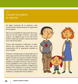 tema

Cuando los padres
se separan

En algún momento de su infancia, unos
cuantos niños experimentarán la separación
de sus padres.

Que en la actualidad la separación de las pa-
rejas se vea como algo «normal», «que suele
ocurrir», no significa que no sea uno de los
hechos vitales que pueden causar más estrés
en la vida de los niños.

Como cada situación es diferente, el sufri-
miento que experimenta cada niño como
consecuencia de la separación también es
muy variable.

El mejor ecosistema para el desarrollo de los
niños sigue siendo el de la familia de padre y
madre, cuando es armónica y estable. Cuando
ello no es así y los padres deciden separarse,
también es posible encontrar nuevos ecosis-
temas saludables en los cuales criar hijos sa-
nos y felices aunque cambie la configuración
familiar. Para lograrlo es necesario recorrer
un camino que necesita tiempo, elaboración,
madurez y compromiso de los adultos.




          ¿Mucho, poquito o nada?
86
 