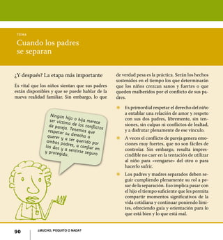 tema

 Cuando los padres
 se separan

¿Y después? La etapa más importante               de verdad pesa es la práctica. Serán los hechos
                                                  sostenidos en el tiempo los que determinarán
Es vital que los niños sientan que sus padres     que los niños crezcan sanos y fuertes o que
están disponibles y que se puede hablar de la     queden malheridos por el conflicto de sus pa-
nueva realidad familiar. Sin embargo, lo que      dres.

                                                  Z	 Es primordial respetar el derecho del niño
                  Ningún h                           a entablar una relación de amor y respeto
                            ij
                 ser víctim o o hija merece          con sus dos padres, libremente, sin ten-
                 de pareja a de los conflicto        siones, sin culpas ni conflictos de lealtad,
                           .                  s
                respetar Tenemos que                 y a disfrutar plenamente de ese vínculo.
                          su derech
               querer y             oa            Z	 A veces el conflicto de pareja genera emo-
                          a
               ambos p ser querido por
                         a
              los dos y dres, a confiar en           ciones muy fuertes, que no son fáciles de
              y proteg a sentirse seguro             controlar. Sin embargo, resulta impres-
                        ido.                         cindible no caer en la tentación de utilizar
                                                     al niño para «vengarse» del otro o para
                                                     hacerlo sufrir.
                                                  Z	 Los padres y madres separados deben se-
                                                     guir cumpliendo plenamente su rol a pe-
                                                     sar de la separación. Eso implica pasar con
                                                     el hijo el tiempo suficiente que les permita
                                                     compartir momentos significativos de la
                                                     vida cotidiana y continuar poniendo lími-
                                                     tes, ofreciendo guía y orientación para lo
                                                     que está bien y lo que está mal.


           ¿Mucho, poquito o nada?
90
 