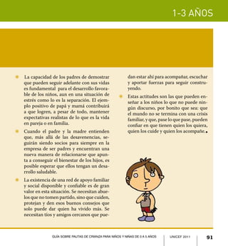 1-3 años




Z		La capacidad de los padres de demostrar                    dan estar ahí para acompañar, escuchar
   que pueden seguir adelante con sus vidas                   y aportar fuerzas para seguir constru-
   es fundamental para el desarrollo favora-                  yendo.
   ble de los niños, aun en una situación de            Z	 Estas actitudes son las que pueden en-
   estrés como lo es la separación. El ejem-               señar a los niños lo que no puede nin-
   plo positivo de papá y mamá contribuirá                 gún discurso, por bonito que sea: que
   a que logren, a pesar de todo, mantener                 el mundo no se termina con una crisis
   expectativas realistas de lo que es la vida             familiar, y que, pase lo que pase, pueden
   en pareja o en familia.                                 confiar en que tienen quien los quiera,
Z	 Cuando el padre y la madre entienden                    quien los cuide y quien los acompañe.   l


   que, más allá de las desavenencias, se-
   guirán siendo socios para siempre en la
   empresa de ser padres y encuentran una
   nueva manera de relacionarse que apun-
   ta a conseguir el bienestar de los hijos, es
   posible esperar que ellos tengan un desa-
   rrollo saludable.
Z	 La existencia de una red de apoyo familiar
   y social disponible y confiable es de gran
   valor en esta situación. Se necesitan abue-
   los que no tomen partido, sino que cuiden,
   protejan y den esos buenos consejos que
   solo puede dar quien ha vivido más. Se
   necesitan tíos y amigos cercanos que pue-



                  Guía sobre pautas de crianza para niños y niñas de 0 a 5 años   UNICEF 2011
                                                                                  UNICEF 2011      91
 