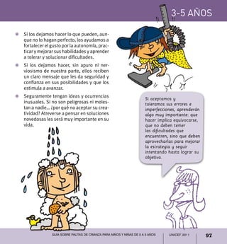 3-5 años

Z	 Si los dejamos hacer lo que pueden, aun-
   que no lo hagan perfecto, los ayudamos a
   fortalecer el gusto por la autonomía, prac-
   ticar y mejorar sus habilidades y aprender
   a tolerar y solucionar dificultades.
Z	 Si los dejamos hacer, sin apuro ni ner-
   viosismo de nuestra parte, ellos reciben
   un claro mensaje que les da seguridad y
   confianza en sus posibilidades y que los
   estimula a avanzar.
Z	 Seguramente tengan ideas y ocurrencias
                                                                        Si aceptamos y
   inusuales. Si no son peligrosas ni moles-                            toleramos sus errores e
   tan a nadie… ¿por qué no aceptar su crea-                            imperfecciones, aprenderán
   tividad? Atreverse a pensar en soluciones                            algo muy importante: que
   novedosas les será muy importante en su                              hacer implica equivocarse,
   vida.                                                                que no deben temer
                                                                        las dificultades que
                                                                        encuentren, sino que deben
                                                                        aprovecharlas para mejorar
                                                                        la estrategia y seguir
                                                                        intentando hasta lograr su
                                                                        objetivo.




                  Guía sobre pautas de crianza para niños y niñas de 0 a 5 años    UNICEF 2011       97
 
