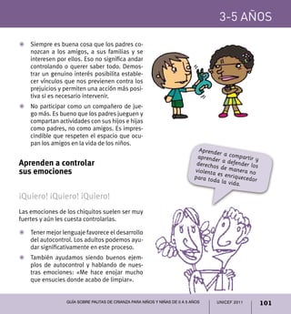 UNICEF 2011 101
3-5 años
Guía sobre pautas de crianza para niños y niñas de 0 a 5 años
Z	 Siempre es buena cosa que los padres co-
nozcan a los amigos, a sus familias y se
interesen por ellos. Eso no significa andar
controlando o querer saber todo. Demos-
trar un genuino interés posibilita estable-
cer vínculos que nos previenen contra los
prejuicios y permiten una acción más posi-
tiva si es necesario intervenir.
Z	 No participar como un compañero de jue-
go más. Es bueno que los padres jueguen y
compartan actividades con sus hijos e hijas
como padres, no como amigos. Es impres-
cindible que respeten el espacio que ocu-
pan los amigos en la vida de los niños.
Aprenden a controlar
sus emociones
¡Quiero! ¡Quiero! ¡Quiero!
Las emociones de los chiquitos suelen ser muy
fuertes y aún les cuesta controlarlas.
Z	 Tener mejor lenguaje favorece el desarrollo
del autocontrol. Los adultos podemos ayu-
dar significativamente en este proceso.
Z	 También ayudamos siendo buenos ejem-
plos de autocontrol y hablando de nues-
tras emociones: «Me hace enojar mucho
que ensucies donde acabo de limpiar».
Aprender a compartir yaprender a defender losderechos de manera noviolenta es enriquecedorpara toda la vida.
 