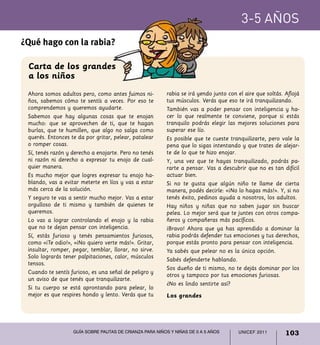 UNICEF 2011 103
3-5 años
Guía sobre pautas de crianza para niños y niñas de 0 a 5 años
Ahora somos adultos pero, como antes fuimos ni-
ños, sabemos cómo te sentís a veces. Por eso te
comprendemos y queremos ayudarte.
Sabemos que hay algunas cosas que te enojan
mucho: que se aprovechen de ti, que te hagan
burlas, que te humillen, que algo no salga como
querés. Entonces te da por gritar, pelear, patalear
o romper cosas.
Sí, tenés razón y derecho a enojarte. Pero no tenés
ni razón ni derecho a expresar tu enojo de cual-
quier manera.
Es mucho mejor que logres expresar tu enojo ha-
blando, vas a evitar meterte en líos y vas a estar
más cerca de la solución.
Y seguro te vas a sentir mucho mejor. Vas a estar
orgulloso de ti mismo y también de quienes te
queremos.
Lo vas a lograr controlando el enojo y la rabia
que no te dejan pensar con inteligencia.
Sí, estás furioso y tenés pensamientos furiosos,
como «¡Te odio!», «¡No quiero verte más!». Gritar,
insultar, romper, pegar, temblar, llorar, no sirve.
Solo lograrás tener palpitaciones, calor, músculos
tensos.
Cuando te sentís furioso, es una señal de peligro y
un aviso de que tenés que tranquilizarte.
Si tu cuerpo se está aprontando para pelear, lo
mejor es que respires hondo y lento. Verás que tu
¿Qué hago con la rabia?
rabia se irá yendo junto con el aire que soltás. Aflojá
tus músculos. Verás que eso te irá tranquilizando.
También vas a poder pensar con inteligencia y ha-
cer lo que realmente te conviene, porque si estás
tranquilo podrás elegir las mejores soluciones para
superar ese lío.
Es posible que te cueste tranquilizarte, pero vale la
pena que lo sigas intentando y que trates de alejar-
te de lo que te hizo enojar.
Y, una vez que te hayas tranquilizado, podrás pa-
rarte a pensar. Vas a descubrir que no es tan difícil
actuar bien.
Si no te gusta que algún niño te llame de cierta
manera, podés decirle: «¡No lo hagas más!». Y, si no
tenés éxito, pedinos ayuda a nosotros, los adultos.
Hay niños y niñas que no saben jugar sin buscar
pelea. Lo mejor será que te juntes con otros compa-
ñeros y compañeras más pacíficos.
¡Bravo! Ahora que ya has aprendido a dominar la
rabia podrás defender tus emociones y tus derechos,
porque estás pronto para pensar con inteligencia.
Ya sabés que pelear no es la única opción.
Sabés defenderte hablando.
Sos dueño de ti mismo, no te dejás dominar por los
otros y tampoco por tus emociones furiosas.
¿No es lindo sentirte así?
Carta de los grandes
a los niños
Los grandes
 