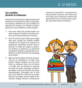 0-12 meses
11UNICEF 2011Guía sobre pautas de crianza para niños y niñas de 0 a 5 años
Los cambios
durante el embarazo
Así como es normal que en algunas etapas del
embarazo la mujer duerma más o tenga algu-
nas náuseas, también lo es que la alegría y la
esperanza se mezclen con miedos y preocu-
paciones, lo que también le sucede al papá.
Z	 Para estar mejor, les ayudará hablar con
otras mujeres y hombres en quienes con-
fíen y que hayan pasado por lo mismo.
Z	 Será muy bueno para todos que el papá
sepa que, aunque los cambios visibles
suceden en el cuerpo de la mamá, él es
igualmente importante durante todo el
proceso. En todas las etapas su presen-
cia cariñosa, su estímulo y su actitud de
compañero sensible y responsable se re-
flejará en el florecimiento más saludable
de la familia.
Z	Algunas mamás deben enfrentar este pro-
ceso sin un compañero a su lado. Unas
pueden haberlo elegido así, pero otras
viven su embarazo junto con la tristeza
y el dolor que les produce la ausencia
de aquel con quien pensaban compartir
esa etapa. A veces se sentirán muy solas,
desamparadas, abrumadas por la vida
que no se detiene. A falta de un compa-
ñero que las apoye, buscar sostén en fa-
miliares, amigos, vecinos o instituciones
cercanas les permitirá ir encontrando la
fuerza interior necesaria. Ser madre sola
no es fácil, pero numerosas mujeres han
demostrado con los hechos que es posi-
ble y que vale la pena el esfuerzo.
 
