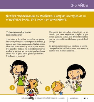 UNICEF 2011 111
3-5 años
Guía sobre pautas de crianza para niños y niñas de 0 a 5 años
Trabajemos en los límites
recordando que:
¡Los niños y las niñas normales «se portan
mal»! Un preescolar sano explora el mundo, y
por eso hace cosas inadecuadas. Trabaja por su
identidad y autonomía y así se opone a nues-
tros pedidos. Todavía no entiende los motivos
adultos y, aunque los entienda, prefiere hacer
lo que más le gusta antes que lo que se debe…
Y todo eso es ¡normal!
Queremos que aprendan a funcionar en un
mundo que tiene exigencias y reglas, y que
sepan ajustarse a ellas. No debe interesarnos
que «se porten bien» si lo hacen por miedo al
castigo.
Lo que queremos es que, a través de la acepta-
ción gradual de los límites, sean más fuertes y
dueños de sí mismos cada día.l
Nuestra responsabilidad es enseñarles a aceptar las reglas de la
convivencia social, de a poco y de buena manera.
32
UNICEF 2011 111Guía sobre pautas de crianza para niños y niñas de 0 a 5 años
 