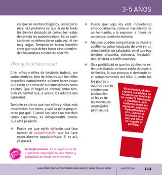 UNICEF 2011 113
3-5 años
Guía sobre pautas de crianza para niños y niñas de 0 a 5 años
cer que se sientan obligados. Les explica-
mos: «El problema es que si no te lavás
los dientes después de comer, los restos
de comida los pueden dañar». Estas expli-
caciones no deben darse cada vez, ni ser
muy largas. Tampoco es bueno hacerles
creer que solo deben hacer caso si entien-
den los motivos o están de acuerdo.
¿Por qué no hace caso?
Criar niños y niñas da bastante trabajo, por
varios motivos. Uno de ellos es que los niños
pequeños naturalmente quieren hacer cosas
que están en contra de nuestros deseos como
adultos. Que lo hagan es normal, como tam-
bién es normal que, a veces, los adultos nos
cansemos.
También es cierto que hay niños y niñas más
desafiantes que otros, y vale la pena pregun-
tarse por qué. Cuando las cosas no marchan
como esperamos, es indispensable pensar
qué está pasando.
Z	 Puede ser que estén viviendo una fase
normal de autoafirmación que los hace
especialmente oposicionistas. Si es así,
ya pasará.
Z	 Puede que algo los esté inquietando
emocionalmente, como el nacimiento de
un hermanito, y lo expresen a través de
un comportamiento molesto.
Z	Algunos pueden comportarse de manera
conflictiva como resultado de vivir en un
clima familiar no saludable, en el que hay
tensión, discordia, violencia, inestabili-
dad, tristeza o estrés excesivo.
Z	 Otra posibilidad es que los adultos no es-
tén practicando un buen estilo de puesta
de límites, lo que provoca el desborde en
el comportamiento del niño. Cuando los
En ocasiones, el niño expresa
que padece un trastorno
por medio de su conducta
intranquila o desafiante. Este
trastorno puede ser represión,
ansiedad, hiperactividad u otro.
Cuando se sospecha esto, hay que
hacer la consulta al pediatra.
Autoafirmación. Es la experiencia de
ir ganando seguridad en uno mismo y
capacidad de incidir en el entorno.
padres o adultos
a cargo sienten
que la situación
se les va de las
manos, es acon-
sejable pedir
ayuda.
En ocasiones, el niñoexpresa que padece untrastorno por medio desu conducta intranquilao desafiante. Estetrastorno puede serrepresión, ansiedad,hiperactividad uotro. Cuando sesospecha esto,hay que hacerla consulta al
pediatra.
los padres o
adultos a cargo
sienten que
la situación
se les va de
las manos, es
aconsejable
pedir ayuda.
 