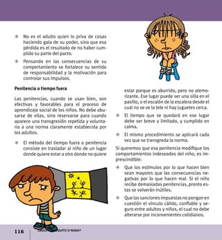 116 ¿Mucho, poquito o nada?
Z	 No es el adulto quien lo priva de cosas
haciendo gala de su poder, sino que esa
pérdida es el resultado de no haber cum-
plido su parte del pacto.
Z	 Pensando en las consecuencias de su
comportamiento se fortalece su sentido
de responsabilidad y la motivación para
controlar sus impulsos.
Penitencia o tiempo fuera
Las penitencias, cuando se usan bien, son
efectivas y favorables para el proceso de
aprendizaje social de los niños. No debe abu-
sarse de ellas, sino reservarse para cuando
aparece una transgresión repetida y volunta-
ria a una norma claramente establecida por
los adultos.
Z	 El método del tiempo fuera o penitencia
consiste en trasladar al niño de un lugar
donde quiere estar a otro donde no quiere
estar porque es aburrido, pero no atemo-
rizante. Ese lugar puede ser una silla en el
pasillo, o el escalón de la escalera desde el
cual no se ve la tele ni hay juguetes cerca.
Z	 El tiempo que se quedará en ese lugar
debe ser breve y limitado, y cumplido en
calma.
Z	 El mismo procedimiento se aplicará cada
vez que se transgreda la norma.
Si queremos que esa penitencia modifique los
comportamientos indeseados del niño, es im-
prescindible:
Z	 Que los estímulos por lo que hacen bien
sean mayores que las consecuencias ne-
gativas por lo que hacen mal. Si el niño
recibe demasiadas penitencias, pronto es-
tas se volverán inútiles.
Z	 Que las sanciones impuestas no pongan en
cuestión el vínculo cálido, confiable y se-
guro entre adultos y niños, el cual no debe
alterarse por inconvenientes cotidianos.
 