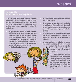 UNICEF 2011 117
3-5 años
Guía sobre pautas de crianza para niños y niñas de 0 a 5 años
La pesadilla
de los berrinches en público
Ya es bastante desafiante manejar las des-
obediencias de un niño dentro de la casa,
pero hacerlo en el supermercado, o a la sa-
lida de la escuela, o en medio de una fiesta
familiar suele poner a prueba el ánimo de
cualquiera.
Z	 Lo que más nos ayuda en estas circuns-
tancias es estar bien seguros de que
sabemos hacer lo que es mejor para el
niño. A ningún niño lo favorece aprender
a hacer valer sus reclamos por medio de
excesos. Es imprescindible ayudarlo a
encontrar otras maneras de comunicar
lo que quiere, aunque no siempre
es fácil o cómodo hacerlo.
Z	 Es fundamental no acceder a su pedido
hecho con rabieta.
Z	 El supuesto «papelón» del berrinche
en público no dice nada malo del adul-
to que pacientemente se mantiene en
su posición esperando que el berrinche
termine.
Z	 Lo normal es que «se porten mal» por-
que están aprendiendo a regular sus
impulsos y ajustarse a la tiranía de la
realidad.
Z	 Lo mejor es hacer en público lo mismo
que haríamos si estuviéramos solos: no
prestar atención a la rabieta.
Y ser sordos y ciegos a la re-
acción de los que miran de
afuera.
Z	 Cuando no es posible,
o sencillamente no nos senti-
mos cómodos, llevaremos al
pequeño sin violencia pero
con firmeza a un lugar priva-
do hasta que se calme, sin
sentir la presión de la mirada
de la gente.
 