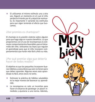 122 ¿Mucho, poquito o nada?
Z	 Si utilizamos el mismo estímulo una y otra
vez, llegará un momento en el cual el niño
perderá el interés por él y dejará de motivar-
lo. Es importante ir variando los estímulos
para que sigan teniendo el efecto que bus-
camos.
¿Dar premios es chantajear?
El chantaje es la presión violenta sobre alguien
para que haga algo en nuestro beneficio. Lo que
proponemos con el uso de recompensas es esti-
mular comportamientos favorables para el desa-
rrollo del niño. Utilizamos las leyes que regulan
el aprendizaje para que el niño incorpore com-
portamientos que harán más fácil y feliz su vida.
¿Por qué premiar algo que debería
hacer de todos modos?
El objetivo es que los pequeños incorporen bue-
nos hábitos y costumbres que aún no tienen pero
que deben aprender. Algunas veces este apren-
dizaje es fácil, otras veces no tanto.
Z 	 Estimular la práctica de hábitos saludables
es la mejor manera de favorecer su aprendi-
zaje.
Z 	 La recompensa es solo un incentivo para
hacer el esfuerzo de postergar un placer in-
mediato y ajustarse a una norma. Además,
muy
bien
 