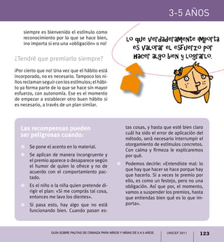 UNICEF 2011 123
3-5 años
Guía sobre pautas de crianza para niños y niñas de 0 a 5 años
siempre es bienvenido el estímulo como
reconocimiento por lo que se hace bien,
¡no importa si era una «obligación» o no!
¿Tendré que premiarlo siempre?
¡Por cierto que no! Una vez que el hábito está
incorporado, no es necesario. Tampoco los ni-
ños reclaman seguir con los estímulos; el hábi-
to ya forma parte de lo que se hace sin mayor
esfuerzo, con autonomía. Ese es el momento
de empezar a establecer otro buen hábito si
es necesario, a través de un plan similar.
Las recompensas pueden
ser peligrosas cuando:
Z	 Se pone el acento en lo material.
Z	 Se aplican de manera incongruente y
el premio aparece o desaparece según
el humor de quien lo ofrece y no de
acuerdo con el comportamiento pac-
tado.
Z	 Es el niño o la niña quien pretende di-
rigir el plan: «Si me comprás tal cosa,
entonces me lavo los dientes».
Z	 Si pasa esto, hay algo que no está
funcionando bien. Cuando pasan es-
tas cosas, y hasta que esté bien claro
cuál ha sido el error de aplicación del
método, será necesario interrumpir el
otorgamiento de estímulos concretos.
Con calma y firmeza le explicaremos
por qué.
Z	 Podemos decirle: «Entendiste mal: lo
que hay que hacer se hace porque hay
que hacerlo. Si a veces te premio por
ello, es como un festejo, pero no una
obligación. Así que por, el momento,
vamos a suspender los premios, hasta
que entiendas bien qué es lo que im-
porta».
lo que verdaderamente importa
es valorar el esfuerzo por
hacer algo bien y lograrlo.
 