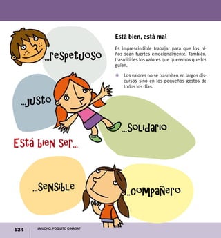 124 ¿Mucho, poquito o nada?
Está bien, está mal
Es imprescindible trabajar para que los ni-
ños sean fuertes emocionalmente. También,
trasmitirles los valores que queremos que los
guíen.
Z	 Los valores no se trasmiten en largos dis-
cursos sino en los pequeños gestos de
todos los días.
...solidario
...sensible
...justo
Está bien ser...
...respetuoso
...compañero
 