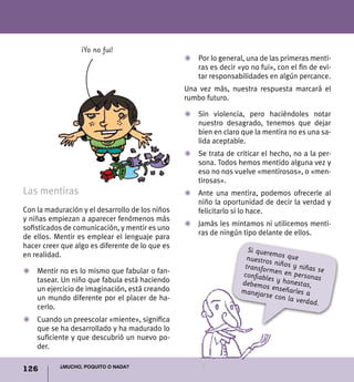 126 ¿Mucho, poquito o nada?
Las mentiras
Con la maduración y el desarrollo de los niños
y niñas empiezan a aparecer fenómenos más
sofisticados de comunicación, y mentir es uno
de ellos. Mentir es emplear el lenguaje para
hacer creer que algo es diferente de lo que es
en realidad.
Z	Mentir no es lo mismo que fabular o fan-
tasear. Un niño que fabula está haciendo
un ejercicio de imaginación, está creando
un mundo diferente por el placer de ha-
cerlo.
Z	 Cuando un preescolar «miente», significa
que se ha desarrollado y ha madurado lo
suficiente y que descubrió un nuevo po-
der.
Z	 Por lo general, una de las primeras menti-
ras es decir «yo no fui», con el fin de evi-
tar responsabilidades en algún percance.
Una vez más, nuestra respuesta marcará el
rumbo futuro.
Z	 Sin violencia, pero haciéndoles notar
nuestro desagrado, tenemos que dejar
bien en claro que la mentira no es una sa-
lida aceptable.
Z	 Se trata de criticar el hecho, no a la per-
sona. Todos hemos mentido alguna vez y
eso no nos vuelve «mentirosos», o «men-
tirosas».
Z	Ante una mentira, podemos ofrecerle al
niño la oportunidad de decir la verdad y
felicitarlo si lo hace.
Z	 Jamás les mintamos ni utilicemos menti-
ras de ningún tipo delante de ellos.
Si queremos quenuestros niños y niñas setransformen en personasconfiables y honestas,debemos enseñarles amanejarse con la verdad.
¡Yo no fui!
 