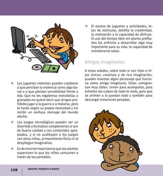 128 ¿Mucho, poquito o nada?
Z	 Los juguetes violentos pueden colaborar
a que perciban la violencia como algo ba-
nal o a que pierdan sensibilidad frente a
ella. Que no les regalemos metralletas o
granadas no quiere decir que tengan pro-
hibido jugar a la guerra o a matarse, pero
lo harán según su propia necesidad y sin
recibir un confuso mensaje del mundo
adulto.
Z	 Los juegos tecnológicos pueden ser un
divertido y formativo complemento si son
de buena calidad y con contenidos apro-
piados, y si no sustituyen a los juegos
con otros niños, al movimiento físico ni al
despliegue imaginativo.
Z	 Es de enorme importancia que los adultos
supervisen lo que los niños consumen a
través de las pantallas.
Z	 El exceso de juguetes y actividades, le-
jos de estimular, debilita la creatividad,
la motivación y la capacidad de disfrute.
El uso del tiempo libre sin planes prefija-
dos los enfrenta a desarrollar algo muy
importante para su vida: la capacidad de
entretenerse solos.
Amigos imaginarios
A estas edades, sobre todo si son hijas o hi-
jos únicos, creativos y de rica imaginación,
pueden inventar algún personaje que funcio-
na como amigo imaginario. Estos «amigos»
son muy útiles: sirven para acompañar, para
echarles las culpas de todo lo malo, para que
se animen o lo puedan todo y también para
descargar emociones pesadas.
 