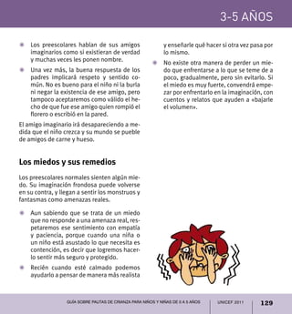 UNICEF 2011 129
3-5 años
Guía sobre pautas de crianza para niños y niñas de 0 a 5 años
Z	 Los preescolares hablan de sus amigos
imaginarios como si existieran de verdad
y muchas veces les ponen nombre.
Z	Una vez más, la buena respuesta de los
padres implicará respeto y sentido co-
mún. No es bueno para el niño ni la burla
ni negar la existencia de ese amigo, pero
tampoco aceptaremos como válido el he-
cho de que fue ese amigo quien rompió el
florero o escribió en la pared.
El amigo imaginario irá desapareciendo a me-
dida que el niño crezca y su mundo se pueble
de amigos de carne y hueso.
Los miedos y sus remedios
Los preescolares normales sienten algún mie-
do. Su imaginación frondosa puede volverse
en su contra, y llegan a sentir los monstruos y
fantasmas como amenazas reales.
Z	Aun sabiendo que se trata de un miedo
que no responde a una amenaza real, res-
petaremos ese sentimiento con empatía
y paciencia, porque cuando una niña o
un niño está asustado lo que necesita es
contención, es decir que logremos hacer-
lo sentir más seguro y protegido.
Z	 Recién cuando esté calmado podemos
ayudarlo a pensar de manera más realista
y enseñarle qué hacer si otra vez pasa por
lo mismo.
Z	 No existe otra manera de perder un mie-
do que enfrentarse a lo que se teme de a
poco, gradualmente, pero sin evitarlo. Si
el miedo es muy fuerte, convendrá empe-
zar por enfrentarlo en la imaginación, con
cuentos y relatos que ayuden a «bajarle
el volumen».
 