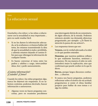 130 ¿Mucho, poquito o nada?
La educación sexual
tema
Enseñarles a los niños y a las niñas a relacio-
narse con la sexualidad es muy importante…
pero no suele resultar fácil.
Z	 Si no les damos la información adecua-
da, se la ocultamos o evitamos hablar del
tema, les estamos transmitiendo la idea
de que la sexualidad es mala o prohibida,
y además estamos dejando el camino li-
bre para que obtengan la información de
cualquier fuente.
Z	 Es bueno conversar el tema entre los
padres y adultos a cargo, intercambiar
ideas, leer y pedir asesoramiento.
¿Cuánta información?
¿Cuándo? ¿Cómo?
Cuando los niños y las niñas preguntan algo,
nunca los dejemos sin respuestas. Si no sa-
bemos contestar, podemos decírselo, buscar
información o asesorarnos.
Z	 Algunas veces no hacen preguntas con-
cretas, pero en ocasiones percibimos
una interrogante detrás de un comentario,
de algún silencio, de la mirada. Podemos
entonces atender esa demanda silenciosa
preguntando, por ejemplo: «¿Te llamó la
atención la panza de esa señora?».
Z	 Las respuestas tienen que ser:
	 Veraces, con la verdad adecuada a la edad
y a lo que pueden entender.
	 Honestas, que nuestras palabras reflejen
lo que realmente hacemos, sentimos y
pensamos. De esa manera el niño no solo
entenderá mejor la explicación, sino que
confirmará que puede confiar en lo que le
dicen.
	 Breves, porque largos discursos confun-
den… y aburren.
Z	 Si nunca nos hacen preguntas, podemos
reflexionar sobre el motivo de esa actitud;
preguntarnos si existe el clima familiar
propicio para hablar de esos temas o si
algo los inhibe.
130 ¿Mucho, poquito o nada?
 
