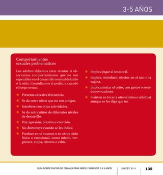 UNICEF 2011 135
3-5 años
Guía sobre pautas de crianza para niños y niñas de 0 a 5 años
Comportamientos
sexuales problemáticos
Los adultos debemos estar atentos si ob-
servamos comportamientos que no son
esperables en el desarrollo normal del niño
o la niña. Consultamos al pediatra cuando
el juego sexual:
Z	 Presenta excesiva frecuencia.
Z	 Se da entre niños que no son amigos.
Z	 Interfiere con otras actividades.
Z	 Se da entre niños de diferentes niveles
de desarrollo.
Z	 Hay agresión, presión o coerción.
Z	 No disminuye cuando se les indica.
Z	 Produce en sí mismos o en otros daño
físico o emocional, como miedo, ver-
güenza, culpa, tristeza o rabia.
Z	 Implica jugar al sexo oral.
Z	 Implica introducir objetos en el ano o la
vagina.
Z	 Implica imitar el coito, con gestos o soni-
dos evocadores.
Z	 Insisten en tocar a otros (niños o adultos)
aunque se les diga que no.
UNICEF 2011 135Guía sobre pautas de crianza para niños y niñas de 0 a 5 años
 