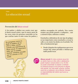 136 ¿Mucho, poquito o nada?
La educación sexual
tema
No pongamos nunca en
duda la palabra de los
niños y niñas cuando
cuentan una experiencia de
abuso sexual. Es importante
saber que no pueden
inventar contactos sexuales
que no conocen ni han
vivido.
Prevención del abuso sexual
A los padres y adultos nos cuesta creer que
el abuso sexual existe y que la mayor parte de
las veces viene de personas conocidas en las
que confían tanto el niño como los padres y
Abuso sexual: Es toda conducta sexual de
un adulto hacia un niño, niña o adolescente;
puede implicar contacto físico o no. El niño
no puede comprender ni aceptar o rechazar
la conducta porque la otra persona es alguien
más grande, con más poder y fuerza, muchas
veces de su confianza o de su familia. Siempre
es responsabilidad del adulto que busca su
satisfacción.
adultos encargados de cuidarlo. Nos cuesta
aceptar que puede pasarle a cualquiera… aun
a nuestros hijos, sobrinos o nietos.
Enseñarles a defenderse de este tipo de peligro
es tan importante como enseñarles a cruzar la
calle o a no meter los dedos en el enchufe. Por
ello es fundamental que:
Z	 Desde chiquitos les expliquemos que en su
cuerpo hay zonas privadas e íntimas que
nadie puede tocar.
136 ¿Mucho, poquito o nada?
 