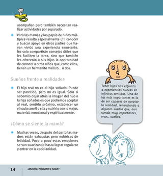 14 ¿Mucho, poquito o nada?
acompañan pero también necesitan rea-
lizar actividades por separado.
Z	 Para las mamás y los papás de niños múl-
tiples resulta especialmente útil conocer
y buscar apoyo en otros padres que ha-
yan vivido una experiencia semejante.
No solo compartirán consejos útiles que
les faciliten la tarea, sino que también
les ofrecerán a sus hijos la oportunidad
de conocer a otros niños que, como ellos,
tienen un hermanito mellizo... o dos.
Sueños frente a realidades
Z	 El hijo real no es el hijo soñado. Puede
ser parecido, pero no es igual. Solo si
sabemos dejar atrás la imagen del hijo o
la hija soñados es que podremos aceptar
al real, sentirlo próximo, establecer un
vínculoconéloellaynutrirloconlomejor,
material, emocional y espiritualmente.
¿Cómo se siente la mamá?
Z	Muchas veces, después del parto las ma-
dres están exhaustas pero eufóricas de
felicidad. Poco a poco estas emociones
se van suavizando hasta lograr regularse
y entrar en la cotidianidad.
Tener hijos nos enfrenta
a experiencias nuevas en
infinitos sentidos. Una de
las más importantes es la
de ser capaces de aceptar
la realidad, renunciando a
algunos sueños que, aun
siendo muy importantes,
eran… sueños.
 