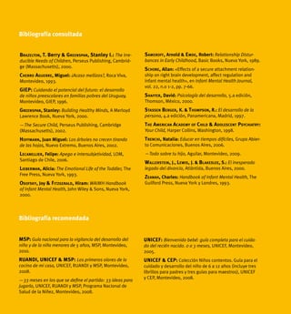 140 ¿Mucho, poquito o nada?
Brazelton, T. Berry & Greenspan, Stanley I.: The Irre-
ducible Needs of Children, Perseus Publishing, Cambrid-
ge (Massachusetts), 2000.
Cherro Aguerre, Miguel: ¿Acaso mellizos?, Roca Viva,
Montevideo, 1993.
GIEP: Cuidando el potencial del futuro: el desarrollo
de niños preescolares en familias pobres del Uruguay,
Montevideo, GIEP, 1996.
Greenspan, Stanley: Building Healthy Minds, A Merloyd
Lawrence Book, Nueva York, 2000.
—The Secure Child, Perseus Publishing, Cambridge
(Massachusetts), 2002.
Hoffmann, Juan Miguel: Los árboles no crecen tirando
de las hojas, Nuevo Extremo, Buenos Aires, 2002.
Lecanellier, Felipe: Apego e intersubjetividad, LOM,
Santiago de Chile, 2006.
Lieberman, Alicia: The Emotional Life of the Toddler, The
Free Press, Nueva York, 1993.
Osofsky, Joy & Fitzgerald, Hiram: WAIMH Handbook
of Infant Mental Health, John Wiley & Sons, Nueva York,
2000.
Sameroff, Arnold & Emde, Robert: Relationship Distur-
bances in Early Childhood, Basic Books, Nueva York, 1989.
Schore, Allan: «Effects of a secure attachment relation-
ship on right brain development, affect regulation and
infant mental health», en Infant Mental Health Journal,
vol. 22, n.o 1-2, pp. 7-66.
Shaffer, David: Psicología del desarrollo, 5.a edición,
Thomson, México, 2000.
Stassen Berger, K. & Thompson, R.: El desarrollo de la
persona, 4.a edición, Panamericana, Madrid, 1997.
The American Academy of Child & Adolescent Psychiatry:
Your Child, Harper Collins, Washington, 1998.
Trenchi, Natalia: Educar en tiempos difíciles, Grupo Abier-
to Comunicaciones, Buenos Aires, 2006.
—Todo sobre tu hijo, Aguilar, Montevideo, 2009.
Wallerstein, J., Lewis, J. & Blakeslee, S.: El inesperado
legado del divorcio, Atlántida, Buenos Aires, 2000.
Zeanah, Charles: Handbook of Infant Mental Health, The
Guilford Press, Nueva York y Londres, 1993.
Bibliografía consultada
Bibliografía recomendada
MSP: Guía nacional para la vigilancia del desarrollo del
niño y de la niña menores de 5 años, MSP, Montevideo,
2010.
RUANDI, UNICEF & MSP: Los primeros olores de la
cocina de mi casa, UNICEF, RUANDI y MSP, Montevideo,
2008.
—33 meses en los que se define el partido: 33 ideas para
jugarlo, UNICEF, RUANDI y MSP, Programa Nacional de
Salud de la Niñez, Montevideo, 2008.
UNICEF: Bienvenido bebé: guía completa para el cuida-
do del recién nacido. 0 a 3 meses, UNICEF, Montevideo,
2005.
UNICEF & CEP: Colección Niños contentos. Guía para el
cuidado y desarrollo del niño de 6 a 12 años (incluye tres
librillos para padres y tres guías para maestros), UNICEF
y CEP, Montevideo, 2008.
 