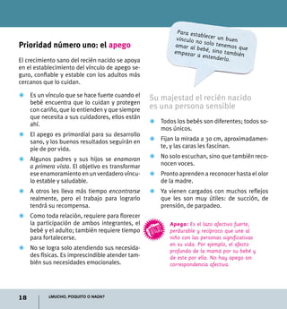 18 ¿Mucho, poquito o nada?
Prioridad número uno: el apego
El crecimiento sano del recién nacido se apoya
en el establecimiento del vínculo de apego se-
guro, confiable y estable con los adultos más
cercanos que lo cuidan.
Z	 Es un vínculo que se hace fuerte cuando el
bebé encuentra que lo cuidan y protegen
con cariño, que lo entienden y que siempre
que necesita a sus cuidadores, ellos están
ahí.
Z	 El apego es primordial para su desarrollo
sano, y los buenos resultados seguirán en
pie de por vida.
Z	Algunos padres y sus hijos se enamoran
a primera vista. El objetivo es transformar
ese enamoramiento en un verdadero víncu-
lo estable y saludable.
Z	A otros les lleva más tiempo encontrarse
realmente, pero el trabajo para lograrlo
tendrá su recompensa.
Z	 Como toda relación, requiere para florecer
la participación de ambos integrantes, el
bebé y el adulto; también requiere tiempo
para fortalecerse.
Z	 No se logra solo atendiendo sus necesida-
des físicas. Es imprescindible atender tam-
bién sus necesidades emocionales.
Apego: Es el lazo afectivo fuerte,
perdurable y recíproco que une al
niño con las personas significativas
en su vida. Por ejemplo, el afecto
profundo de la mamá por su bebé y
de este por ella. No hay apego sin
correspondencia afectiva.
Para establecer un buenvínculo no solo tenemos queamar al bebé, sino tambiénempezar a entenderlo.
Su majestad el recién nacido
es una persona sensible
Z	 Todos los bebés son diferentes; todos so-
mos únicos.
Z	Fijan la mirada a 30 cm, aproximadamen-
te, y las caras les fascinan.
Z	 No solo escuchan, sino que también reco-
nocen voces.
Z	 Pronto aprenden a reconocer hasta el olor
de la madre.
Z	 Ya vienen cargados con muchos reflejos
que les son muy útiles: de succión, de
prensión, de parpadeo.
 