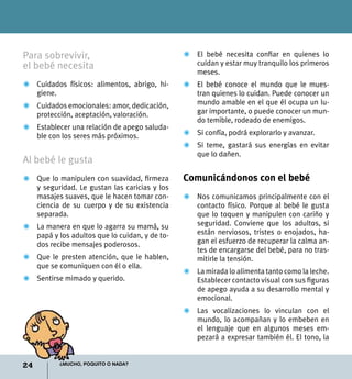 24 ¿Mucho, poquito o nada?
Para sobrevivir,
el bebé necesita
Z	 Cuidados físicos: alimentos, abrigo, hi-
giene.
Z	 Cuidados emocionales: amor, dedicación,
protección, aceptación, valoración.
Z	 Establecer una relación de apego saluda-
ble con los seres más próximos.
Al bebé le gusta
Z	 Que lo manipulen con suavidad, firmeza
y seguridad. Le gustan las caricias y los
masajes suaves, que le hacen tomar con-
ciencia de su cuerpo y de su existencia
separada.
Z	 La manera en que lo agarra su mamá, su
papá y los adultos que lo cuidan, y de to-
dos recibe mensajes poderosos.
Z	 Que le presten atención, que le hablen,
que se comuniquen con él o ella.
Z	 Sentirse mimado y querido.
Z	 El bebé necesita confiar en quienes lo
cuidan y estar muy tranquilo los primeros
meses.
Z	 El bebé conoce el mundo que le mues-
tran quienes lo cuidan. Puede conocer un
mundo amable en el que él ocupa un lu-
gar importante, o puede conocer un mun-
do temible, rodeado de enemigos.
Z	 Si confía, podrá explorarlo y avanzar.
Z	 Si teme, gastará sus energías en evitar
que lo dañen.
Comunicándonos con el bebé
Z	 Nos comunicamos principalmente con el
contacto físico. Porque al bebé le gusta
que lo toquen y manipulen con cariño y
seguridad. Conviene que los adultos, si
están nerviosos, tristes o enojados, ha-
gan el esfuerzo de recuperar la calma an-
tes de encargarse del bebé, para no tras-
mitirle la tensión.
Z	 La mirada lo alimenta tanto como la leche.
Establecer contacto visual con sus figuras
de apego ayuda a su desarrollo mental y
emocional.
Z	 Las vocalizaciones lo vinculan con el
mundo, lo acompañan y lo embeben en
el lenguaje que en algunos meses em-
pezará a expresar también él. El tono, la
 