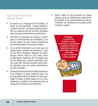 26 ¿Mucho, poquito o nada?
¿Qué quiere decirnos
cuando llora?
Z	 El llanto es el lenguaje de los bebés, su
única vía de expresión. «Tengo hambre»,
«quiero mimos», «me duele la panza» pue-
den ser algunos de los muchos mensajes
que trata de comunicarnos cuando llora.
Z	 Descifrar la molestia no siempre es fácil,
pero lo intentaremos sin ansiedad y con
mucha calma. ¡Lo que menos necesita es
que le trasmitamos nuestros nervios!
Z	 En el primer trimestre no es raro que los
bebés lloren siempre de tardecita, y que
no sea fácil calmarlos. Algunos lo hacen
porque tienen cólicos a esa hora, otros
simplemente expresan así el trabajo que
les da adaptarse a tantos estímulos nue-
vos cada día. Nuestra función será inten-
tar calmarlo, con voz suave, movimientos
suaves, masajes…
Z	 El llanto persistente de los bebés puede ser
muy irritante. Cuando sentimos que nos
es imposible tolerar el llanto, lo más razo-
nable es dejar al bebé seguro en su cuna,
alejarnos, y pedirle a otra persona que se
ocupe de él o ella en ese momento.
Z	 Sentir rabia no nos convierte en malos
padres, pero no deberíamos trasmitírse-
la al bebé. Si los sentimientos de rabia e
irritación se mantienen, se puede pedir
consejo y ayuda.
Si llegado
al cuarto mes
el bebé no sonríe,
es necesario comentárselo
al pediatra. Puede ser
importante contar con
orientación profesional
para saber
si hay un problema
y cómo ayudarlo.
 
