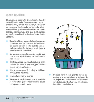 28 ¿Mucho, poquito o nada?
¡Bebé despierto!
El cerebro se desarrolla bien si recibe la esti-
mulación adecuada. Cuando esta es escasa o
excesiva, muy lenta o muy rápida, o si llega en
un momento inadecuado, se perturba el de-
sarrollo sano y normal del cerebro. La sobre-
carga de estímulos, dejarlo solo o interrumpir
su sueño son ejemplos de situaciones desfa-
vorables.
Z	 Cada bebé tiene su sensibilidad personal;
podemos descubrir cuánta estimulación
es buena para él o ella, cuánto sonido,
cuánta excitación lo hace sentir bien y
cuánta lo hace sentir mal.
Z	 Lo ubicaremos en la casa de modo que
nos pueda ver mientras hacemos nues-
tras cosas.
Z	 Contestaremos sus vocalizaciones, esos
ruiditos sin sentido aparente, pero impor-
tantes para relacionarse.
Z	 Nos acercaremos a él o ella y le hablare-
mos cuando nos mira.
Z	 Le devolveremos la sonrisa.
Z	 Para que el bebé aprenda que es parte de
la familia hay que demostrarle que ocupa
un lugar en nuestra vida.
Z	Un bebé normal está pronto para acos-
tumbrarse a los sonidos y a las luces de
su hogar. No se beneficia de excesos:
multitudes, sonidos fuertes, aire viciado,
demasiado movimiento.
 