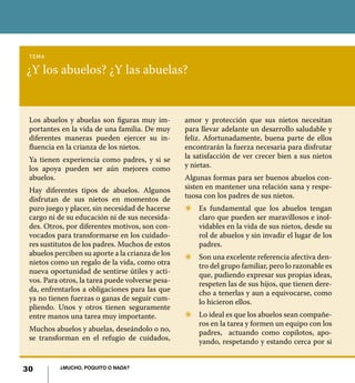 30 ¿Mucho, poquito o nada?
¿Y los abuelos? ¿Y las abuelas?
tema
Los abuelos y abuelas son figuras muy im-
portantes en la vida de una familia. De muy
diferentes maneras pueden ejercer su in-
fluencia en la crianza de los nietos.
Ya tienen experiencia como padres, y si se
los apoya pueden ser aún mejores como
abuelos.
Hay diferentes tipos de abuelos. Algunos
disfrutan de sus nietos en momentos de
puro juego y placer, sin necesidad de hacerse
cargo ni de su educación ni de sus necesida-
des. Otros, por diferentes motivos, son con-
vocados para transformarse en los cuidado-
res sustitutos de los padres. Muchos de estos
abuelos perciben su aporte a la crianza de los
nietos como un regalo de la vida, como otra
nueva oportunidad de sentirse útiles y acti-
vos. Para otros, la tarea puede volverse pesa-
da, enfrentarlos a obligaciones para las que
ya no tienen fuerzas o ganas de seguir cum-
pliendo. Unos y otros tienen seguramente
entre manos una tarea muy importante.
Muchos abuelos y abuelas, deseándolo o no,
se transforman en el refugio de cuidados,
amor y protección que sus nietos necesitan
para llevar adelante un desarrollo saludable y
feliz. Afortunadamente, buena parte de ellos
encontrarán la fuerza necesaria para disfrutar
la satisfacción de ver crecer bien a sus nietos
y nietas.
Algunas formas para ser buenos abuelos con-
sisten en mantener una relación sana y respe-
tuosa con los padres de sus nietos.
Z	 Es fundamental que los abuelos tengan
claro que pueden ser maravillosos e inol-
vidables en la vida de sus nietos, desde su
rol de abuelos y sin invadir el lugar de los
padres.
Z	 Son una excelente referencia afectiva den-
tro del grupo familiar, pero lo razonable es
que, pudiendo expresar sus propias ideas,
respeten las de sus hijos, que tienen dere-
cho a tenerlas y aun a equivocarse, como
lo hicieron ellos.
Z	 Lo ideal es que los abuelos sean compañe-
ros en la tarea y formen un equipo con los
padres, actuando como copilotos, apo-
yando, respetando y estando cerca por si
30 ¿Mucho, poquito o nada?
 