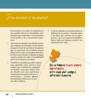 32 ¿Mucho, poquito o nada?
¿Y los abuelos? ¿Y las abuelas?
tema
Z	 Lo de los abuelos y las abuelas ahora es
disfrutar de sus nietos, y hacerles saber
a sus hijos que cuentan con su apro-
bación y que son capaces de brindar a
hijos y nietos su inmenso cariño y rica
experiencia de vida.l
los necesitan. La ayuda y la colaboración
que pueden ofrecer es formidable, pero
siempre que respondan a las demandas
de los padres y no a sus propios esque-
mas.
Z	 Así como los abuelos y las abuelas tienen
que respetar los derechos de los demás,
aunque se trate de sus hijos y les parezca
que se equivocan, de la misma manera
deben hacer valer sus propios derechos.
Es bueno que abuelos y abuelas se hagan
respetar, desde el cariño y la amabilidad
pero con la firmeza necesaria.
Z	 También es deseable que ellos se abran
para aprender cosas nuevas y para
aceptar que el mundo ha cambiado,
en muchas cosas para mejor. Para
los abuelos será una experiencia
interesante incorporar nuevos co-
nocimientos y conocer algunas
herramientas útiles para su pro-
pia vida cotidiana.
En la familia todos somos
importantes...,
pero cada uno cumple
diferente función.
32 ¿Mucho, poquito o nada?
 