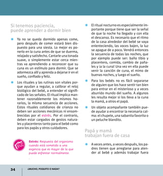 34 ¿Mucho, poquito o nada?
Si tenemos paciencia,
puede aprender a dormir bien
Z	 Ya no se queda dormido apenas come,
pero después de comer estará bien dis-
puesto para una siesta. Lo mejor es po-
nerlo en la cuna antes de que se duerma,
relajado y satisfecho. Cantarle una tonada
suave, o simplemente estar cerca mien-
tras va aprendiendo a reconocer que su
cuna es un estímulo para dormir. Que se
adormezca allí y aprenda a dejarse ir en el
sueño, confiado y feliz.
Z	 Los rituales y las rutinas son vitales por-
que ayudan a regular, a calibrar el reloj
biológico del bebé, a entender el signifi-
cado de las señales. El ritual implica man-
tener razonablemente los mismos ho-
rarios, la misma secuencia de acciones.
Estos rituales cotidianos de crianza no
deben ser acciones mecánicas ni ensom-
brecidas por el estrés. Por el contrario,
deben estar cargados de gestos natura-
les y placenteros tanto para el bebé como
para los papás y otros cuidadores.
Z	 El ritual nocturno es especialmente im-
portante porque tiene que ser la señal
de que la noche ha llegado y con ella
el descanso. Es necesario que el ritmo
de la casa alrededor del bebé se vaya
enlenteciendo, las voces bajen, la luz
se apague de a poco. Vendrá entonces
la secuencia de todas las noches, que
por ejemplo puede ser: baño tibio y
placentero, comida, cambio de paña-
les y ¡a la cuna! Una vez en ella puede
venir la canción de cuna, el mimo de
buenas noches, y luego el sueño.
Z	 Para los bebés no es fácil separarse
de alguien que los hace sentir tan bien
para entrar en el misterioso y a veces
aburrido mundo del sueño. A algunos
les resulta mejor si los lleva a la cuna
la mamá, a otros el papá.
Z	 Un objeto acompañante también pue-
de ayudar a encontrar la necesaria cal-
ma: el chupete, una sabanita favorita o
un peluche blandito.
Papá y mamá
trabajan fuera de casa
Z	 A veces antes, a veces después, los pa-
dres tienen que arreglarse para aten-
der al bebé y además trabajar fuera
Estrés: Respuesta del organismo
cuando está sometido a una
exgencia que es mayor de la que
puede enfrentar normalmente.
.
 