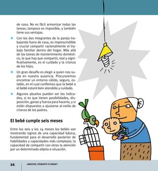 36 ¿Mucho, poquito o nada?
de casa. No es fácil armonizar todas las
tareas; tampoco es imposible, y también
tiene sus ventajas.
Z	 Con los dos integrantes de la pareja tra-
bajando fuera de casa, es imprescindible
y crucial compartir racionalmente el tra-
bajo familiar dentro del hogar. Más allá
de las tareas de mantenimiento domésti-
co, lo que hay que compartir, real y signi-
ficativamente, es el cuidado y la crianza
de los hijos.
Z	 Un gran desafío es elegir a quien nos su-
pla en nuestra ausencia. Procuraremos
encontrar un entorno cálido, seguro, es-
table, en el cual confiemos que la bebé o
el bebé estará bien atendido y cuidado.
Z	 Algunos abuelos pueden ser los indica-
dos, si es que tienen posibilidades, dis-
posición, ganas y fuerza para hacerlo, y si
están dispuestos a ajustarse al estilo de
crianza de los padres.
El bebé cumple seis meses
Entre los seis y los 24 meses los bebés van
mostrando signos de una capacidad básica,
fundamental para el desarrollo posterior de
habilidades y capacidades más complejas: la
capacidad de compartir con otros la atención
por un determinado objeto o situación.
 