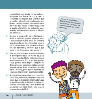 38 ¿Mucho, poquito o nada?
compañía de sus papás, e ir descubrien-
do que es más fuerte de lo que cree. Si
contamos con alguien que sabemos que
lo cuida y atiende adecuadamente, po-
demos dejarlo con esa persona un rato.
Aprender de a poco a estar sin sus padres
lo ayuda a fortalecer su incipiente auto-
nomía y a saber relacionarse con diferen-
tes personas.
Z	 Aceptar la separación no es fácil para el
bebé ni para sus padres: algunos nece-
sitan practicar mucho antes de tolerarlo
bien. Cuando son bien chiquitos, jugar al
«está, no está» es una manera rudimen-
taria de aprender y entender que lo que
no se ve no desaparece para siempre.
Z	 De a poquito es bueno ir acostumbrándo-
lo a que puede estar sin mamá o papá a
la vista. Cuando el bebé nos reclame para
que estemos con él o lo entretengamos,
salvo que nos necesite por su seguridad,
demoremos un poquito; quizás podamos
hablarle desde lejos para tranquilizarlo.
De esa manera, poco a poco aprenderá a
estar consigo mismo y a calmarse solito.
Z	 Si el bebé es muy sensible a las caras des-
conocidas, debemos presentárselas de a
poco. Que no lo acosen ni lo invadan, que
se queden en la periferia interactuando
con los conocidos hasta que el bebé se
acostumbre un poco. Si es en su casa, le
va a resultar más fácil.
¿Cómo lo ayudamos atolerar mejor la situaciónde no estar con nosotrosy relacionarse con otraspersonas?
 