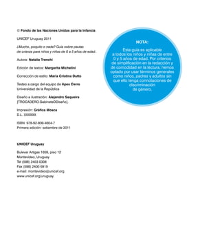 4
© Fondo de las Naciones Unidas para la Infancia
UNICEF Uruguay 2011
¿Mucho, poquito o nada? Guía sobre pautas
de crianza para niños y niñas de 0 a 5 años de edad.
Autora: Natalia Trenchi
Edición de textos: Margarita Michelini
Corrección de estilo: María Cristina Dutto
Testeo a cargo del equipo de Apex Cerro
Universidad de la República
Diseño e ilustración: Alejandro Sequeira
[TROCADERO.GabineteDDiseño].
Impresión: Gráfica Mosca
D.L. XXXXXX
ISBN: 978-92-806-4604-7
Primera edición: setiembre de 2011
UNICEF Uruguay
Bulevar Artigas 1659, piso 12
Montevideo, Uruguay
Tel (598) 2403 0308
Fax (598) 2400 6919
e-mail: montevideo@unicef.org
www.unicef.org/uruguay
Nota:
Esta guía es aplicable
a todos los niños y niñas de entre
0 y 5 años de edad. Por criterios
de simplificación en la redacción y
de comodidad en la lectura, hemos
optado por usar términos generales
como niños, padres y adultos sin
que ello tenga connotaciones de
discriminación
de género.
 