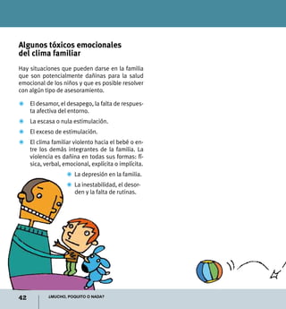42 ¿Mucho, poquito o nada?
Algunos tóxicos emocionales
del clima familiar
Hay situaciones que pueden darse en la familia
que son potencialmente dañinas para la salud
emocional de los niños y que es posible resolver
con algún tipo de asesoramiento.
Z	 El desamor, el desapego, la falta de respues-
ta afectiva del entorno.
Z	 La escasa o nula estimulación.
Z	 El exceso de estimulación.
Z	 El clima familiar violento hacia el bebé o en-
tre los demás integrantes de la familia. La
violencia es dañina en todas sus formas: fí-
sica, verbal, emocional, explícita o implícita.
Z	 La depresión en la familia.
Z	 La inestabilidad, el desor-
den y la falta de rutinas.
 