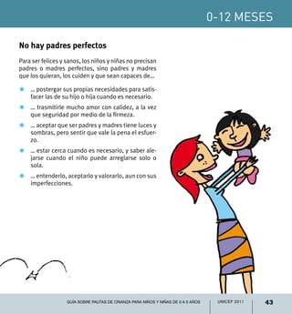 0-12 meses
43UNICEF 2011Guía sobre pautas de crianza para niños y niñas de 0 a 5 años
No hay padres perfectos
Para ser felices y sanos, los niños y niñas no precisan
padres o madres perfectos, sino padres y madres
que los quieran, los cuiden y que sean capaces de…
Z	 … postergar sus propias necesidades para satis-
facer las de su hijo o hija cuando es necesario.
Z	 … trasmitirle mucho amor con calidez, a la vez
que seguridad por medio de la firmeza.
Z	 … aceptar que ser padres y madres tiene luces y
sombras, pero sentir que vale la pena el esfuer-
zo.
Z	 … estar cerca cuando es necesario, y saber ale-
jarse cuando el niño puede arreglarse solo o
sola.
Z	 … entenderlo, aceptarlo y valorarlo, aun con sus
imperfecciones.
 