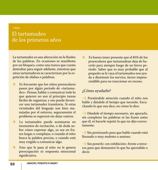52 ¿Mucho, poquito o nada?
El tartamudeo
de los primeros años
tema
La tartamudez es una alteración en la fluidez
de las palabras. En ocasiones se manifiesta
por un bloqueo, como una tranca que cuesta
destrabar para seguir adelante, mientras que
otras tartamudeces se caracterizan por la re-
petición de sílabas o palabras.
Z		Es frecuente que los niños preescolares
pasen por algún período de «tartamu-
dez». Pensar, hablar y comunicar todo lo
que quieren no son al principio tareas
fáciles de organizar, y eso puede favore-
cer una tartamudez transitoria. Si estas
vicisitudes del lenguaje son bien ma-
nejadas por el entorno, seguramente el
problema se superará sin dejar rastros.
Z		La tartamudez puede acentuarse en
momentos de excitación, o de duda so-
bre cómo expresar algo, ya sea en fra-
ses largas o complejas, o cuando el niño
busca la palabra precisa, o cuando está
muy exigido a comunicar algo.
Z		Esto que le pasa al niño no le genera
preocupación ni respuesta emocional
significativa.
Z		Es bueno tener presente que el 85% de los
preescolares que tartamudean deja de ha-
cerlo para siempre luego de un breve pe-
ríodo. Saber que es muy probable que al
pequeño se le vaya el tartamudeo nos ayu-
da a disminuir los nervios, factor impres-
cindible para no reaccionar en exceso.
¿Cómo ayudarlo?
> Prestándole atención cuando el niño nos
hable y dándole el tiempo que necesite. Escu-
chando lo que nos dice, no cómo lo dice.
> Dándole el tiempo necesario, sin apurarlo,
sin completar las palabras ni las frases antes
que él, ni hacerle repetir lo que no dijo correc-
tamente.
> Sin presionarlo para que hable cuando está
llorando o muy molesto o ansioso.
> Sin ponerlo «en exhibición» frente a terce-
ros para que demuestre lo que ha aprendido a
decir.
52 ¿Mucho, poquito o nada?
 