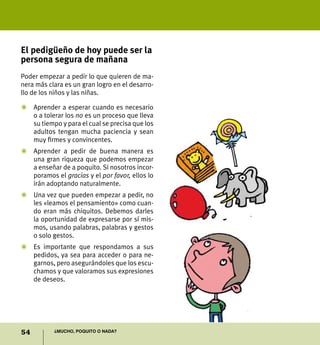 54 ¿Mucho, poquito o nada?
El pedigüeño de hoy puede ser la
persona segura de mañana
Poder empezar a pedir lo que quieren de ma-
nera más clara es un gran logro en el desarro-
llo de los niños y las niñas.
Z	Aprender a esperar cuando es necesario
o a tolerar los no es un proceso que lleva
su tiempo y para el cual se precisa que los
adultos tengan mucha paciencia y sean
muy firmes y convincentes.
Z	Aprender a pedir de buena manera es
una gran riqueza que podemos empezar
a enseñar de a poquito. Si nosotros incor-
poramos el gracias y el por favor, ellos lo
irán adoptando naturalmente.
Z	Una vez que pueden empezar a pedir, no
les «leamos el pensamiento» como cuan-
do eran más chiquitos. Debemos darles
la oportunidad de expresarse por sí mis-
mos, usando palabras, palabras y gestos
o solo gestos.
Z	 Es importante que respondamos a sus
pedidos, ya sea para acceder o para ne-
garnos, pero asegurándoles que los escu-
chamos y que valoramos sus expresiones
de deseos.
 