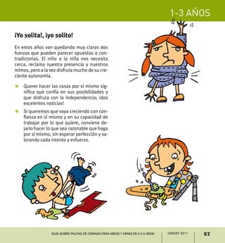 1-3 años
57UNICEF 2011Guía sobre pautas de crianza para niños y niñas de 0 a 5 años
¡Yo solita!, ¡yo solito!
En estos años van quedando muy claras dos
fuerzas que pueden parecer opuestas o con-
tradictorias. El niño o la niña nos necesita
cerca, reclama nuestra presencia y nuestros
mimos, pero a la vez disfruta mucho de su cre-
ciente autonomía.
Z	 Querer hacer las cosas por sí mismo sig-
nifica que confía en sus posibilidades y
que disfruta con la independencia; ¡dos
excelentes noticias!
Z	 Si queremos que vaya creciendo con con-
fianza en sí mismo y en su capacidad de
trabajar por lo que quiere, conviene de-
jarlo hacer lo que sea razonable que haga
por sí mismo, sin esperar perfección y va-
lorando cada intento y esfuerzo.
 