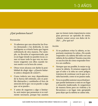1-3 años
59UNICEF 2011Guía sobre pautas de crianza para niños y niñas de 0 a 5 años
¿Qué podemos hacer?
Prevención
Z	 	Si sabemos que una situación los frus-
tra demasiado y los desborda, lo más
inteligente es evitarla hasta que logren
enfrentarla de otra manera. Por ejem-
plo, no llevarlos al supermercado, que
es un lugar donde no pueden tocar, co-
mer ni tener todo lo que ven; no mos-
trarse exigentes con ellos cuando tie-
nen sueño o es la hora de comer.
Z	 Otras veces alcanza con darles la posi-
bilidad de elegir algo: «¿Querés bañar-
te antes o después de comer?».
Z	 Como todavía son muy dependientes
de la fuerza del estímulo, aún es posi-
ble distraerlos y cambiarles el foco de
atención de lo que «no se puede» a algo
que «sí se puede».
Z	 Y antes de negarnos a algo o limitar-
lo, será mejor que pensemos si es real-
mente necesario, porque hay asuntos
que no tienen tanta importancia como
para provocar un episodio de estrés.
¿Quiere comer arroz con dulce de le-
che?… ¿Por qué no?
Acción
Z	 Si no pudimos evitar la rabieta, es im-
portante mantener la calma. ¡No ayuda
responder a la rabieta del niño con una
rabieta de los adultos! Nuestra reacción
es una lección de cómo responder fren-
te a un conflicto.
Z	 Siempre que sea posible, lo mejor es ig-
norar la rabieta. Si estamos seguros de
que el niño o la niña no corre peligro,
tratemos de continuar con lo que se es-
taba haciendo, como si no pasara nada.
Z	 Sinoesposiblesosteneresaactitudpor-
que puede lastimarse o está en un lugar
o situación inadecuado, lo cargaremos
de manera firme pero no violenta y lo
llevaremos a un lugar más apropiado
para dejar que la rabieta se calme sola.
UNICEF 2011 59Guía sobre pautas de crianza para niños y niñas de 0 a 5 años
 