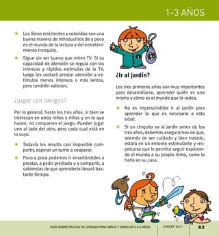 1-3 años
63UNICEF 2011Guía sobre pautas de crianza para niños y niñas de 0 a 5 años
Z	 Los libros resistentes y coloridos son una
buena manera de introducirlos de a poco
en el mundo de la lectura y del entreteni-
miento tranquilo.
Z	 Sigue sin ser bueno que miren TV. Si su
capacidad de atención se regula con los
intensos y rápidos estímulos de la TV,
luego les costará prestar atención a es-
tímulos menos intensos o más lentos,
pero también valiosos.
¿Jugar con amigos?
Por lo general, hasta los tres años, si bien se
interesan en otros niños y niñas y en lo que
hacen, no comparten el juego. Pueden jugar
uno al lado del otro, pero cada cual está en
lo suyo.
Z	 Todavía les resulta casi imposible com-
partir, esperar un turno o cooperar.
Z	 Poco a poco podemos ir enseñándoles a
prestar, a pedir prestado y a compartir, a
sabiendas de que aprenderlo llevará bas-
tante tiempo.
¿Ir al jardín?
Los tres primeros años son muy importantes
para desarrollarse, aprender quién es uno
mismo y cómo es el mundo que lo rodea.
Z	 No es imprescindible ir al jardín para
aprender lo que es necesario a esta
edad.
Z	 Si un chiquito va al jardín antes de los
tres años, debemos asegurarnos de que,
además de ser cuidado y bien tratado,
estará en un entorno estimulante y res-
petuoso que le permita seguir exploran-
do el mundo a su propio ritmo, como lo
haría en su casa.
 