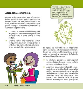 64 ¿Mucho, poquito o nada?
Aprender a «comer bien»
Cuando le damos de comer a un niño o niña,
estamos dándole mucho más que el puré que
está en el plato. Le transmitimos amor y cui-
dado, le enseñamos qué y cómo comer y qué
puede conseguir de nosotros cuando come y
cuando se niega a hacerlo.
Z	 La comida es una necesidad básica y está
muy cargada emocionalmente; por eso no
hay que usarla ni como premio ni como
castigo.
Z	 Estemos atentos a no enseñarle a calmar
cualquier malestar con comida. Si llora o
está aburrido, no intentemos solucionar-
lo con una galletita o una manzana. La ingesta de nutrientes es tan importante
como enseñarle a relacionarse saludablemen-
te con los alimentos. El momento de comer
debe ser tranquilo y placentero, disfrutando
de la comida y del encuentro.
Z	 Es prioritario que aprenda a comer por sí
mismo; si es con la mano o con la cuchara
no es tan importante ahora.
Z	A partir de los dos años le hace bien com-
partir la mesa familiar. Papá, mamá y los
adultos que compartan la mesa no solo
serán buenos modelos para que el niño
aprenda a comer bien, sino que su com-
pañía lo hará sentirse parte del grupo
familiar. Para lograrlo habrá que ajustar
Cuando no quiere comer
más, tenemos que
aceptarlo. Unos bocados
más, al precio de la
presión y la atención
excesiva, no valen la pena.
 