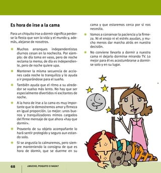 68 ¿Mucho, poquito o nada?
Es hora de irse a la cama
Para un chiquito irse a dormir significa perder-
se la fiesta que son la vida y el mundo y, ade-
más, alejarse de nosotros.
Z	Muchos arranques independentistas
diurnos cesan en la nochecita. Por ejem-
plo: de día toma en vaso, pero de noche
reclama la mema; de día es independien-
te, pero de noche quiere upa.
Z	Mantener la misma secuencia de accio-
nes cada noche lo tranquiliza y lo ayuda
a ir preparándose para el sueño.
Z	 También ayuda que el ritmo a su alrede-
dor se vuelva más lento. No hay que ser
especialmente divertidos ni excitantes de
noche.
Z	A la hora de irse a la cama es muy impor-
tante que le demostremos amor y firmeza
en igual proporción. Lo mejor: unos bue-
nos y tranquilizadores mimos cargados
del firme mensaje de que ahora «hay que
dormir».
Z	 Proveerlo de su objeto acompañante lo
hará sentir protegido y seguro aun estan-
do solo.
Z	 Si se angustia lo calmaremos, pero siem-
pre manteniendo la consigna de que es
hora de dormir, que se duerme en su
cama y que estaremos cerca por si nos
necesita.
Z	 Vamos a conservar la paciencia y la firme-
za. Ni el enojo ni el estrés ayudan, y mu-
cho menos dar marcha atrás en nuestra
decisión.
Z	 No conviene llevarlo a dormir a nuestra
cama ni dejarlo dormirse mirando TV. Lo
mejor para él es acostumbrarse a dormir-
se solo y en su lugar.
 