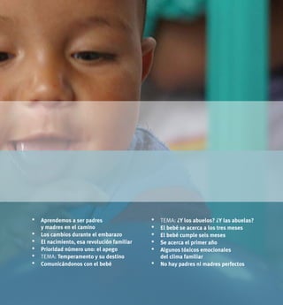 7UNICEF 2011
*	Aprendemos a ser padres
y madres en el camino
*	 Los cambios durante el embarazo
*	El nacimiento, esa revolución familiar
* 	Prioridad número uno: el apego
*	 tema: Temperamento y su destino
*	Comunicándonos con el bebé
* 	 tema: ¿Y los abuelos? ¿Y las abuelas?
*	El bebé se acerca a los tres meses
*	El bebé cumple seis meses
*	Se acerca el primer año
*	Algunos tóxicos emocionales
del clima familiar
*	No hay padres ni madres perfectos
 