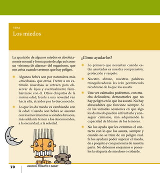 70 ¿Mucho, poquito o nada?
Los miedos
tema
La aparición de algunos miedos es absoluta-
mente normal y forma parte de algo así como
un «sistema de alarma» del organismo, que
nos avisa cuando creemos que hay peligro.
Z	 Algunos bebés son por naturaleza más
«miedosos» que otros. Frente a un es-
tímulo novedoso se retraen para ob-
servar de lejos y eventualmente fami-
liarizarse con él. Otros chiquitos de la
misma edad, frente a una novedad van
hacia ella, atraídos por lo desconocido.
Z	 Lo que les da miedo va cambiando con
la edad. Cuando son bebés se asustan
con los movimientos o sonidos bruscos,
más adelante temen a los desconocidos,
a la oscuridad, a la soledad.
¿Cómo ayudarlos?
Z	 Lo primero que necesitan cuando es-
tán asustados es nuestra comprensión,
protección y respeto.
Z	 Nuestro abrazo, nuestras palabras
tranquilizadoras les irán permitiendo
recobrarse de lo que los asustó.
Z	 Una vez calmados podremos, con mu-
cha delicadeza, demostrarles que no
hay peligro en lo que los asustó. No hay
abracadabra que funcione siempre. Si
en las variadas ocasiones en que algo
les da miedo pueden enfrentarlo y con-
seguir calmarse, irán adquiriendo la
capacidad de librarse de los temores.
Z	 No los ayuda que les evitemos el con-
tacto con lo que los asusta, siempre y
cuando no se trate de un peligro real.
Sí los ayudará poder superar el miedo,
de a poquito y con paciencia de nuestra
parte. No debemos enojarnos o poner-
les la etiqueta de miedoso o cobarde.
70 ¿Mucho, poquito o nada?
 