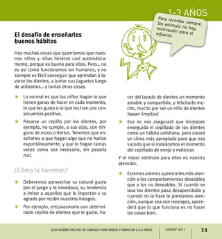 1-3 años
73UNICEF 2011Guía sobre pautas de crianza para niños y niñas de 0 a 5 años
El desafío de enseñarles
buenos hábitos
Hay muchas cosas que querríamos que nues-
tros niños y niñas hicieran casi automática-
mente, porque es bueno para ellos. Pero… no
es así como funcionamos los humanos, y no
siempre es fácil conseguir que aprendan a la-
varse los dientes, a juntar sus juguetes luego
de utilizarlos… y tantas otras cosas.
Z	 Lo normal es que los niños hagan lo que
tienen ganas de hacer en cada momento,
lo que les gusta o lo que les trae una con-
secuencia positiva.
Z	 Pasarse un cepillo por los dientes, por
ejemplo, no cumple, a sus ojos, con nin-
guno de estos criterios. Tenemos que en-
señarles a que hagan algo que no harían
espontáneamente, y que lo hagan tantas
veces como sea necesario, sin pasarla
mal.
¿Cómo lo haremos?
Z	 Deberemos aprovechar su natural gusto
por el juego y lo novedoso, su tendencia
a imitar a aquellos que le importan y su
agrado por recibir nuestros halagos.
Z	 Por ejemplo, entusiasmarlo con determi-
nado cepillo de dientes que le guste, ha-
cer del lavado de dientes un momento
amable y compartido, y felicitarlo mu-
cho, mucho por ser un niño de dientes
¡taaan limpitos!
Z	 Eso no nos asegurará que incorpore
enseguida el cepillado de los dientes
como un hábito cotidiano, pero creará
un clima más apropiado para que eso
suceda que si rodeáramos el momento
del cepillado de enojo y malestar.
Y el mejor estímulo para ellos es nuestra
atención.
Z	 Estemosatentosaprestarlesmásaten-
ción a los comportamientos deseables
que a los no deseables. Si cuando se
lava los dientes pasa desapercibido y
cuando no lo hace le prestamos aten-
ción, aunque sea con rezongos, apren-
derá que lo que funciona es no hacer
las cosas bien.
Para recordar siempre:Sin estímulo no haymotivación para elesfuerzo.
 
