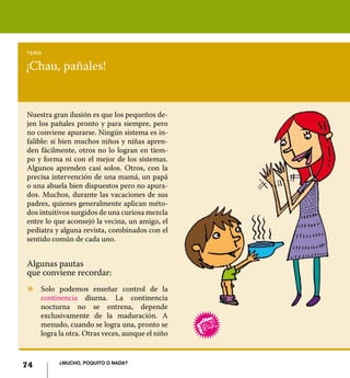 74 ¿Mucho, poquito o nada?
¡Chau, pañales!
tema
Nuestra gran ilusión es que los pequeños de-
jen los pañales pronto y para siempre, pero
no conviene apurarse. Ningún sistema es in-
falible: si bien muchos niños y niñas apren-
den fácilmente, otros no lo logran en tiem-
po y forma ni con el mejor de los sistemas.
Algunos aprenden casi solos. Otros, con la
precisa intervención de una mamá, un papá
o una abuela bien dispuestos pero no apura-
dos. Muchos, durante las vacaciones de sus
padres, quienes generalmente aplican méto-
dos intuitivos surgidos de una curiosa mezcla
entre lo que aconsejó la vecina, un amigo, el
pediatra y alguna revista, combinados con el
sentido común de cada uno.
Algunas pautas
que conviene recordar:
Z	 Solo podemos enseñar control de la
continencia diurna. La continencia
nocturna no se entrena, depende
exclusivamente de la maduración. A
menudo, cuando se logra una, pronto se
logra la otra. Otras veces, aunque el niño
74 ¿Mucho, poquito o nada?
 