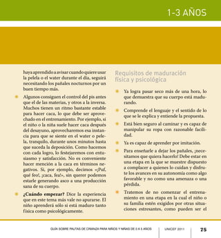 1-3 años
75UNICEF 2011Guía sobre pautas de crianza para niños y niñas de 0 a 5 años
hayaaprendidoaavisarcuandoquiereusar
la pelela o el water durante el día, seguirá
necesitando los pañales nocturnos por un
buen tiempo más.
Z	 Algunos consiguen el control del pis antes
que el de las materias, y otros a la inversa.
Muchos tienen un ritmo bastante estable
para hacer caca, lo que debe ser aprove-
chado en el entrenamiento. Por ejemplo, si
el niño o la niña suele hacer caca después
del desayuno, aprovecharemos esa instan-
cia para que se siente en el water o pele-
la, tranquilo, durante unos minutos hasta
que suceda la deposición. Como hacemos
con cada logro, lo festejaremos con entu-
siasmo y satisfacción. No es conveniente
hacer mención a la caca en términos ne-
gativos. Si, por ejemplo, decimos «¡Puf,
qué feo!, ¡caca, fea!», sin querer podemos
estarle generando asco a una producción
sana de su cuerpo.
Z	 ¿Cuándo empezar? Dice la experiencia
que en este tema más vale no apurarse. El
niño aprenderá sólo si está maduro tanto
física como psicológicamente.
Requisitos de maduración
física y psicológica
Z	 Ya logra pasar seco más de una hora, lo
que demuestra que su cuerpo está madu-
rando.
Z	 Comprende el lenguaje y el sentido de lo
que se le explica y entiende la propuesta.
Z	 Está bien seguro al caminar y es capaz de
manipular su ropa con razonable facili-
dad.
Z	 Ya es capaz de aprender por imitación.
Z	 Para enseñarle a dejar los pañales, ¡nece-
sitamos que quiera hacerlo! Debe estar en
una etapa en la que se muestre dispuesto
a complacer a quienes lo cuidan y disfru-
te los avances en su autonomía como algo
favorable y no como una amenaza o una
pérdida.
Z	 Tratemos de no comenzar el entrena-
miento en una etapa en la cual el niño o
su familia estén exigidos por otras situa-
ciones estresantes, como pueden ser el
UNICEF 2011 75Guía sobre pautas de crianza para niños y niñas de 0 a 5 años
 