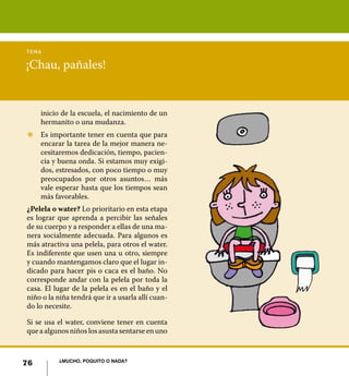 76 ¿Mucho, poquito o nada?
¡Chau, pañales!
tema
inicio de la escuela, el nacimiento de un
hermanito o una mudanza.
Z	 Es importante tener en cuenta que para
encarar la tarea de la mejor manera ne-
cesitaremos dedicación, tiempo, pacien-
cia y buena onda. Si estamos muy exigi-
dos, estresados, con poco tiempo o muy
preocupados por otros asuntos… más
vale esperar hasta que los tiempos sean
más favorables.
¿Pelela o water? Lo prioritario en esta etapa
es lograr que aprenda a percibir las señales
de su cuerpo y a responder a ellas de una ma-
nera socialmente adecuada. Para algunos es
más atractiva una pelela, para otros el water.
Es indiferente que usen una u otro, siempre
y cuando mantengamos claro que el lugar in-
dicado para hacer pis o caca es el baño. No
corresponde andar con la pelela por toda la
casa. El lugar de la pelela es en el baño y el
niño o la niña tendrá que ir a usarla allí cuan-
do lo necesite.
Si se usa el water, conviene tener en cuenta
que a algunos niños los asusta sentarse en uno
76 ¿Mucho, poquito o nada?
 