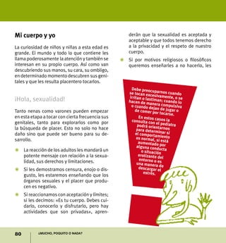 80 ¿Mucho, poquito o nada?
Mi cuerpo y yo
La curiosidad de niños y niñas a esta edad es
grande. El mundo y todo lo que contiene les
llama poderosamente la atención y también se
interesan en su propio cuerpo. Así como van
descubriendo sus manos, su cara, su ombligo,
en determinado momento descubren sus geni-
tales y que les resulta placentero tocarlos.
¡Hola, sexualidad!
Tanto nenas como varones pueden empezar
en esta etapa a tocar con cierta frecuencia sus
genitales, tanto para explorarlos como por
la búsqueda de placer. Esto no solo no hace
daño sino que puede ser bueno para su de-
sarrollo.
Z	 La reacción de los adultos les mandará un
potente mensaje con relación a la sexua-
lidad, sus derechos y limitaciones.
Z	 Si les demostramos censura, enojo o dis-
gusto, les estaremos enseñando que los
órganos sexuales y el placer que produ-
cen es negativo.
Z	 Si reaccionamos con aceptación y límites;
si les decimos: «Es tu cuerpo. Debes cui-
darlo, conocerlo y disfrutarlo, pero hay
actividades que son privadas», apren-
derán que la sexualidad es aceptada y
aceptable y que todos tenemos derecho
a la privacidad y el respeto de nuestro
cuerpo.
Z	 Si por motivos religiosos o filosóficos
queremos enseñarles a no hacerlo, les
Debe preocuparnos cuandose tocan excesivamente, o seirritan o lastiman; cuando lohacen de manera compulsivao cuando dejan de jugar ode comer por tocarse.
En estos casos laconsulta con el pediatrapodrá orientarnospara determinar siel comportamientoes normal, si estáaumentado poralguna conductao situaciónerotizante delentorno o esuna manera dedescargar el
estrés.
 