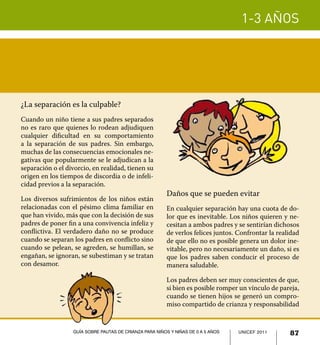 1-3 años
87UNICEF 2011Guía sobre pautas de crianza para niños y niñas de 0 a 5 años
¿La separación es la culpable?
Cuando un niño tiene a sus padres separados
no es raro que quienes lo rodean adjudiquen
cualquier dificultad en su comportamiento
a la separación de sus padres. Sin embargo,
muchas de las consecuencias emocionales ne-
gativas que popularmente se le adjudican a la
separación o el divorcio, en realidad, tienen su
origen en los tiempos de discordia o de infeli-
cidad previos a la separación.
Los diversos sufrimientos de los niños están
relacionadas con el pésimo clima familiar en
que han vivido, más que con la decisión de sus
padres de poner fin a una convivencia infeliz y
conflictiva. El verdadero daño no se produce
cuando se separan los padres en conflicto sino
cuando se pelean, se agreden, se humillan, se
engañan, se ignoran, se subestiman y se tratan
con desamor.
Daños que se pueden evitar
En cualquier separación hay una cuota de do-
lor que es inevitable. Los niños quieren y ne-
cesitan a ambos padres y se sentirían dichosos
de verlos felices juntos. Confrontar la realidad
de que ello no es posible genera un dolor ine-
vitable, pero no necesariamente un daño, si es
que los padres saben conducir el proceso de
manera saludable.
Los padres deben ser muy conscientes de que,
si bien es posible romper un vínculo de pareja,
cuando se tienen hijos se generó un compro-
miso compartido de crianza y responsabilidad
UNICEF 2011 87Guía sobre pautas de crianza para niños y niñas de 0 a 5 años
 